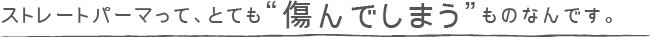 ストレートパーマってとても”傷んでしまう”ものなんです。