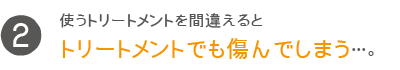 使うトリートメントを間違えるとトリートメントでも傷んでしまう…。