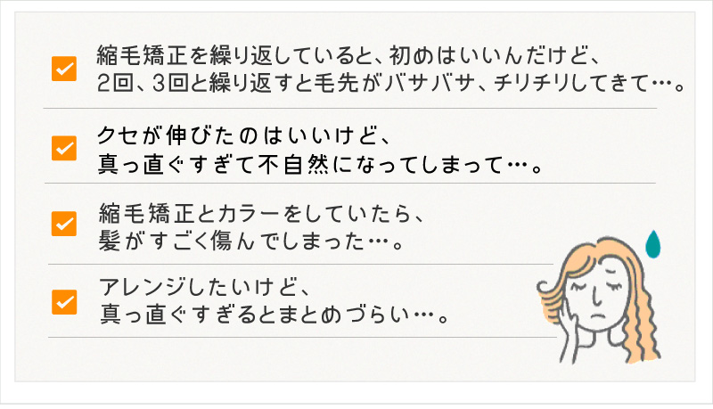 縮毛矯正を繰り返していると、初めはいいんだけど、２回、３回と繰り返すと毛先がバサバサ、チリチリしてきて…。クセが伸びたのはいいけど、真っ直ぐすぎて不自然になってしまって…。縮毛矯正とカラーをしていたら、髪がすごく傷んでしまった…。アレンジしたいけど、真っ直ぐすぎるとまとめづらい…。
