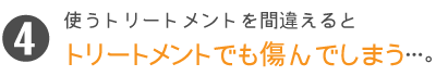 使うトリートメントを間違えるとトリートメントでも傷んでしまう…。
