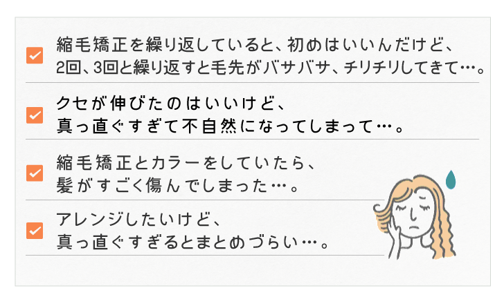 縮毛矯正を繰り返していると、初めはいいんだけど、２回、３回と繰り返すと毛先がバサバサ、チリチリしてきて…。クセが伸びたのはいいけど、真っ直ぐすぎて不自然になってしまって…。縮毛矯正とカラーをしていたら、髪がすごく傷んでしまった…。アレンジしたいけど、真っ直ぐすぎるとまとめづらい…。