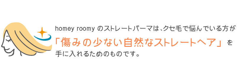 homey roomyのストレートパーマは、くせ毛で悩んでいる方が「傷みの少ない自然なストレートヘア」を手に入れるためのものです。