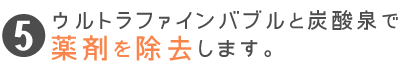 ウルトラファインバブルと炭酸泉で薬剤を除去します。