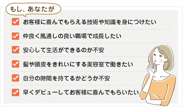 もし、自分の時間を持てないことに不満を持っている、髪や頭皮をきれいにする美容室で働きたい、お客様に喜んでもらえるスキルを身につけたい、仲良く風通しの良い職場で成長したい、職場の学習環境や将来性に不安がある