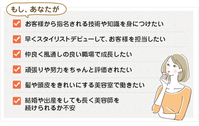 もし、自分の時間を持てないことに不満を持っている、髪や頭皮をきれいにする美容室で働きたい、お客様に喜んでもらえるスキルを身につけたい、仲良く風通しの良い職場で成長したい、職場の学習環境や将来性に不安がある