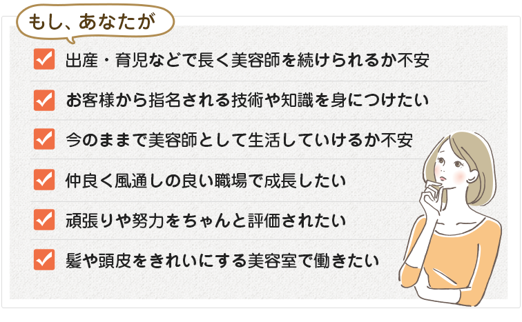 もし、自分の時間を持てないことに不満を持っている、髪や頭皮をきれいにする美容室で働きたい、お客様に喜んでもらえるスキルを身につけたい、仲良く風通しの良い職場で成長したい、職場の学習環境や将来性に不安がある